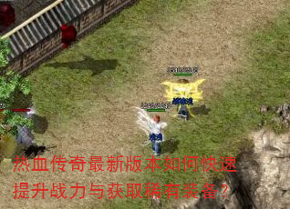 热血传奇最新版本如何快速提升战力与获取稀有装备? 热血传奇最新版本如何快速提升战力与获取稀有装备?